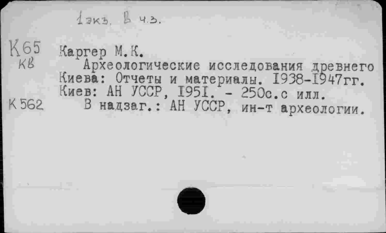 ﻿lb Ч.Ъ.
К.65 Каргер М.К.
К& Археологические исследования древнего Киева: Отчеты и материалы. 1938-1947гг. Киев: АН УССР, 1951. - 250с.с илл.
К562 В надзаг.: АН УССР, ин-т археологии.